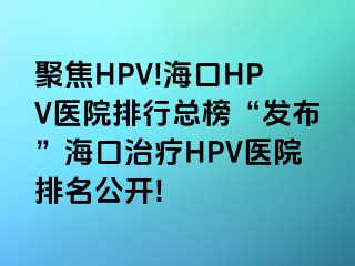 聚焦HPV!海口HPV医院排行总榜“发布”海口治疗HPV医院排名公开!