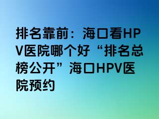 排名靠前：海口看HPV医院哪个好“排名总榜公开”海口HPV医院预约