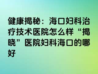 健康揭秘：海口妇科治疗技术医院怎么样“揭晓”医院妇科海口的哪好