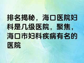 排名揭秘，海口医院妇科是几级医院，聚焦，海口市妇科疾病有名的医院