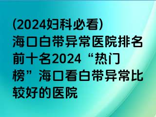 (2024妇科必看)海口白带异常医院排名前十名2024“热门榜”海口看白带异常比较好的医院