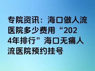 专院资讯：海口做人流医院多少费用“2024年排行”海口无痛人流医院预约挂号